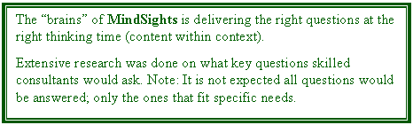 Text Box: The brains of MindSights is delivering the right questions at the right thinking time (content within context). 

Extensive research was done on what key questions skilled consultants would ask. Note: It is not expected all questions would be answered; only the ones that fit specific needs.
