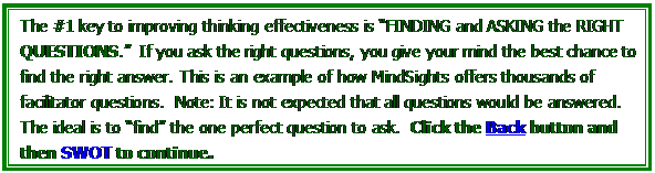 Text Box: The #1 key to improving thinking effectiveness is FINDING and ASKING the RIGHT QUESTIONS.  If you ask the right questions, you give your mind the best chance to find the right answer. This is an example of how MindSights offers thousands of facilitator questions.  Note: It is not expected that all questions would be answered. The ideal is to find the one perfect question to ask.  Click the Back button and then SWOT to continue.

