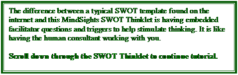 Text Box: The difference between a typical SWOT template found on the internet and this MindSights SWOT Thinklet is having embedded facilitator questions and triggers to help stimulate thinking. It is like having the human consultant working with you.

Scroll down through the SWOT Thinklet to continue tutorial.

